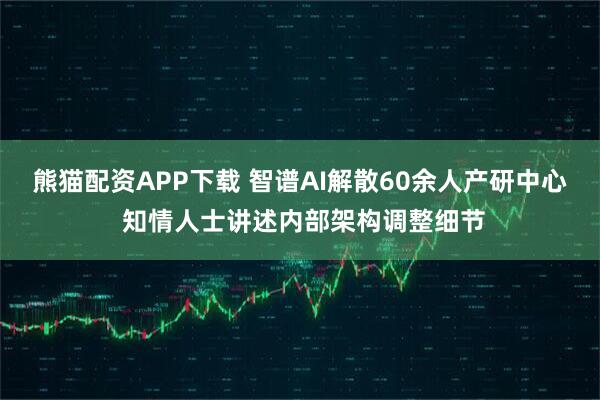 熊猫配资APP下载 智谱AI解散60余人产研中心 知情人士讲述内部架构调整细节