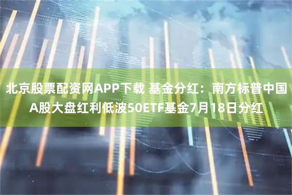 北京股票配资网APP下载 基金分红：南方标普中国A股大盘红利低波50ETF基金7月18日分红