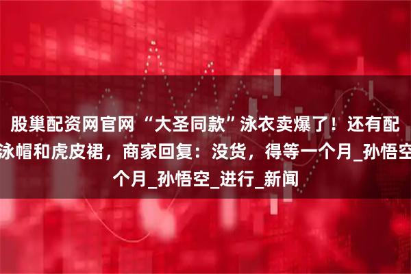 股巢配资网官网 “大圣同款”泳衣卖爆了！还有配套的紧箍咒泳帽和虎皮裙，商家回复：没货，得等一个月_孙悟空_进行_新闻
