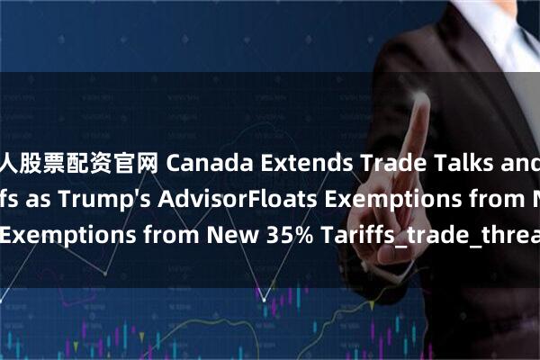 牛人股票配资官网 Canada Extends Trade Talks and Delay Countertariffs as Trump's AdvisorFloats Exemptions from New 35% Tariffs_trade_threat_letter