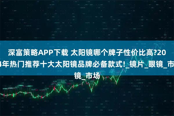 深富策略APP下载 太阳镜哪个牌子性价比高?2024年热门推荐十大太阳镜品牌必备款式!_镜片_眼镜_市场