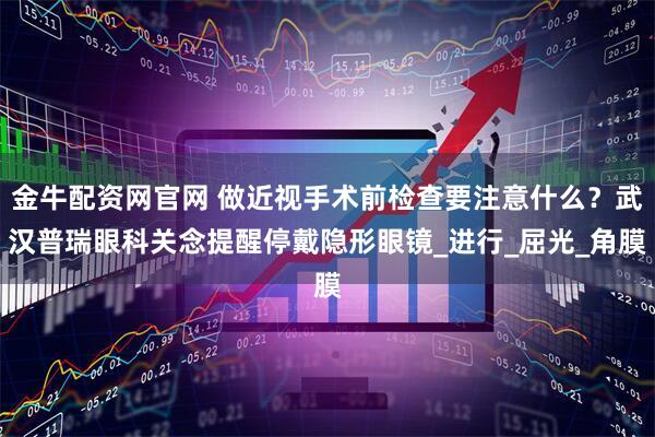 金牛配资网官网 做近视手术前检查要注意什么？武汉普瑞眼科关念提醒停戴隐形眼镜_进行_屈光_角膜