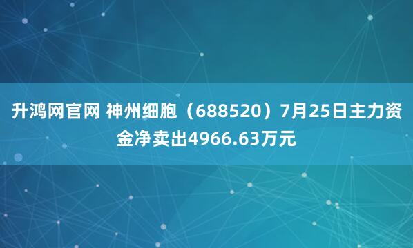 升鸿网官网 神州细胞（688520）7月25日主力资金净卖出4966.63万元