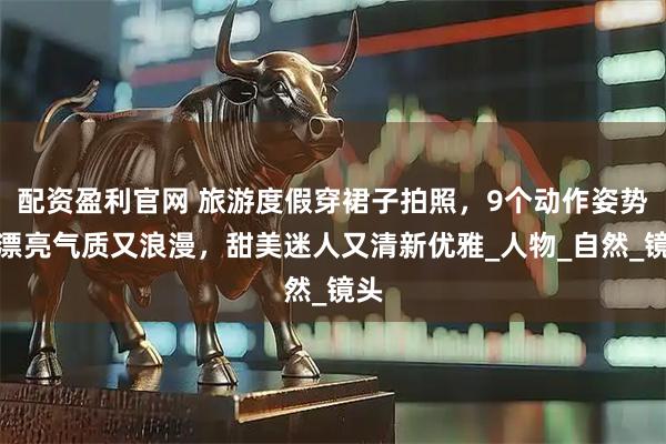 配资盈利官网 旅游度假穿裙子拍照，9个动作姿势，漂亮气质又浪漫，甜美迷人又清新优雅_人物_自然_镜头