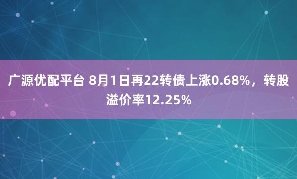 广源优配平台 8月1日再22转债上涨0.68%，转股溢价率12.25%