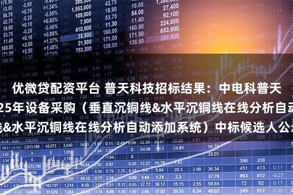 优微贷配资平台 普天科技招标结果：中电科普天科技股份有限公司2025年设备采购（垂直沉铜线&水平沉铜线在线分析自动添加系统）中标候选人公示