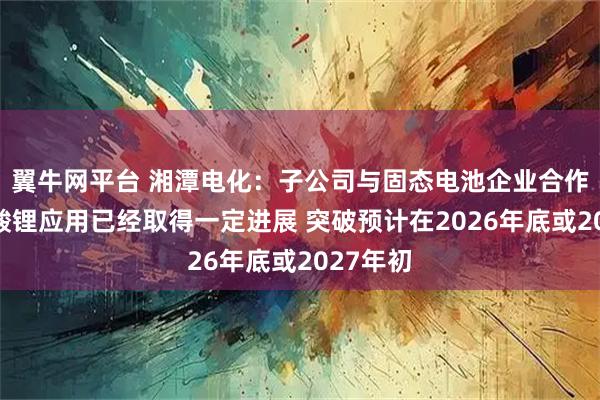 翼牛网平台 湘潭电化：子公司与固态电池企业合作研发锰酸锂应用已经取得一定进展 突破预计在2026年底或2027年初