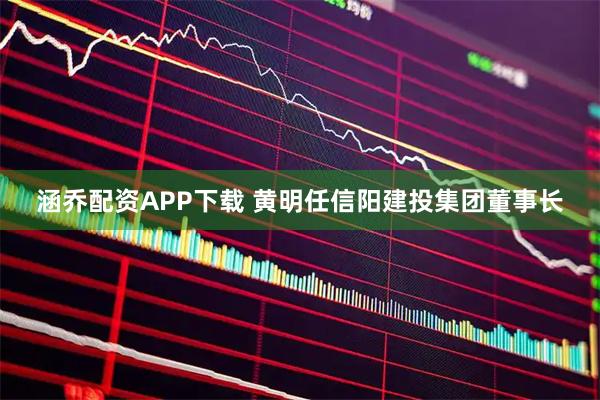 涵乔配资APP下载 黄明任信阳建投集团董事长