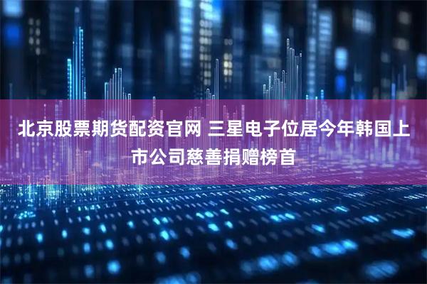北京股票期货配资官网 三星电子位居今年韩国上市公司慈善捐赠榜首