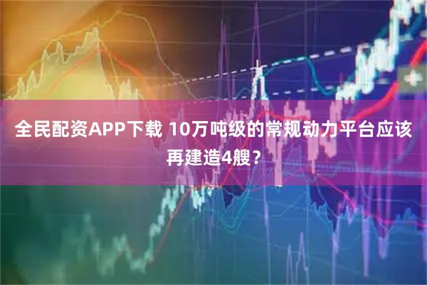 全民配资APP下载 10万吨级的常规动力平台应该再建造4艘？