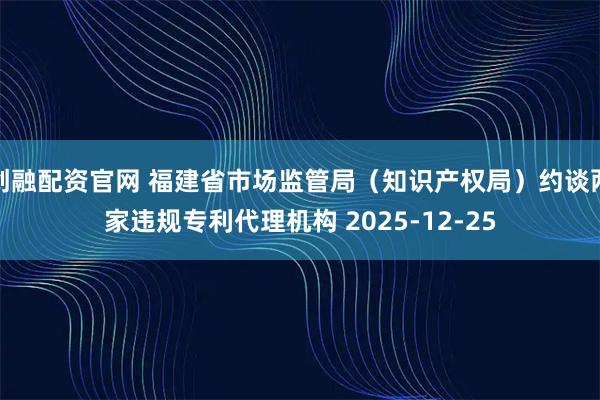 创融配资官网 福建省市场监管局（知识产权局）约谈两家违规专利代理机构 2025-12-25