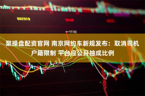 聚操盘配资官网 南京网约车新规发布：取消司机户籍限制 平台应公开抽成比例