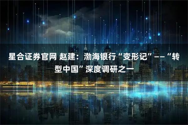 星合证券官网 赵建：渤海银行“变形记”——“转型中国”深度调研之一
