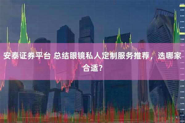 安泰证券平台 总结眼镜私人定制服务推荐，选哪家合适？