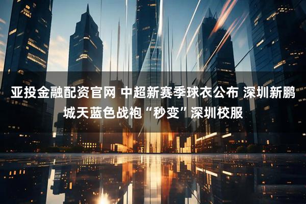 亚投金融配资官网 中超新赛季球衣公布 深圳新鹏城天蓝色战袍“秒变”深圳校服