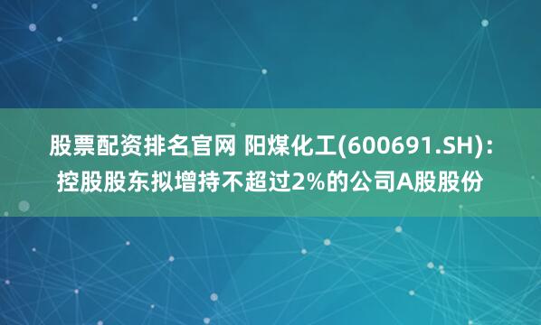 股票配资排名官网 阳煤化工(600691.SH)：控股股东拟增持不超过2%的公司A股股份