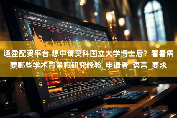 通盈配资平台 想申请莫科国立大学博士后？看看需要哪些学术背景和研究经验_申请者_语言_要求