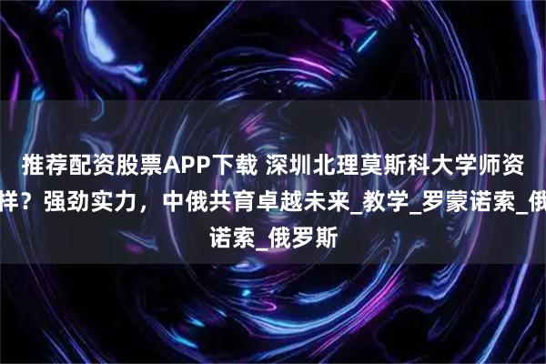 推荐配资股票APP下载 深圳北理莫斯科大学师资怎么样？强劲实力，中俄共育卓越未来_教学_罗蒙诺索_俄罗斯