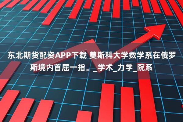 东北期货配资APP下载 莫斯科大学数学系在俄罗斯境内首屈一指。_学术_力学_院系