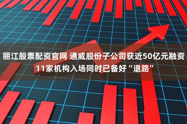 丽江股票配资官网 通威股份子公司获近50亿元融资 11家机构入场同时已备好“退路”