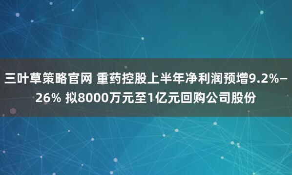 三叶草策略官网 重药控股上半年净利润预增9.2%—26% 拟8000万元至1亿元回购公司股份