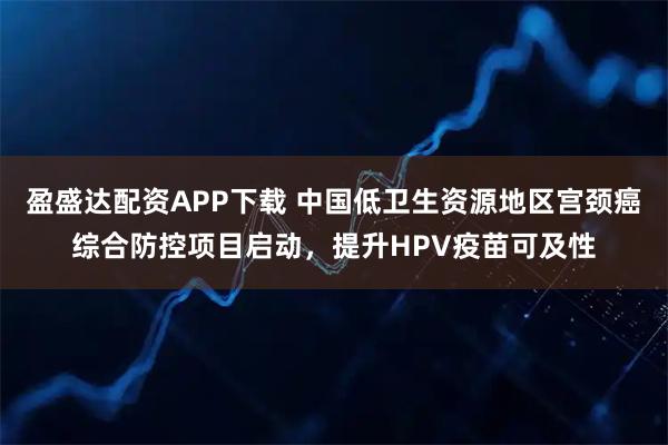 盈盛达配资APP下载 中国低卫生资源地区宫颈癌综合防控项目启动，提升HPV疫苗可及性