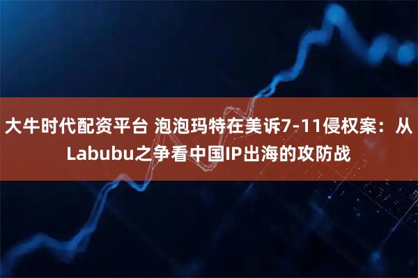大牛时代配资平台 泡泡玛特在美诉7-11侵权案：从Labubu之争看中国IP出海的攻防战