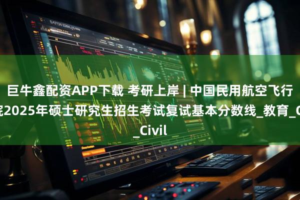 巨牛鑫配资APP下载 考研上岸 | 中国民用航空飞行学院2025年硕士研究生招生考试复试基本分数线_教育_Civil