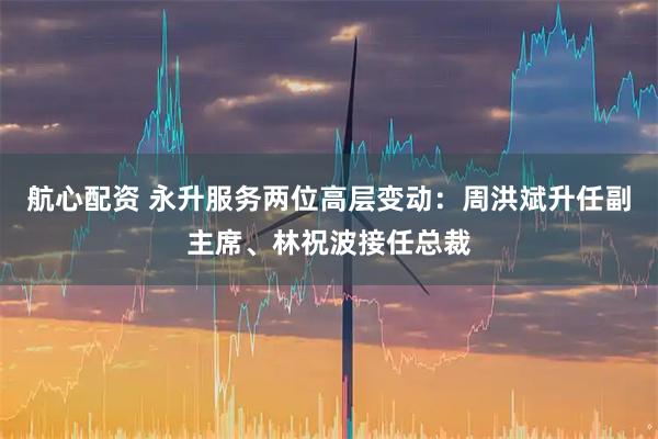 航心配资 永升服务两位高层变动：周洪斌升任副主席、林祝波接任总裁