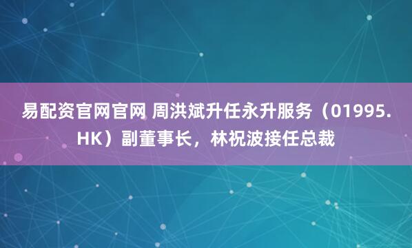 易配资官网官网 周洪斌升任永升服务（01995.HK）副董事长，林祝波接任总裁