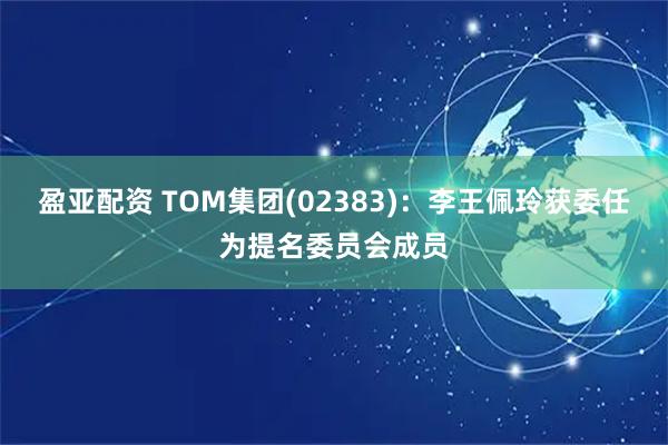 盈亚配资 TOM集团(02383)：李王佩玲获委任为提名委员会成员