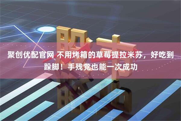 聚创优配官网 不用烤箱的草莓提拉米苏，好吃到跺脚！手残党也能一次成功