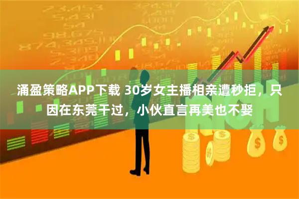 涌盈策略APP下载 30岁女主播相亲遭秒拒，只因在东莞干过，小伙直言再美也不娶